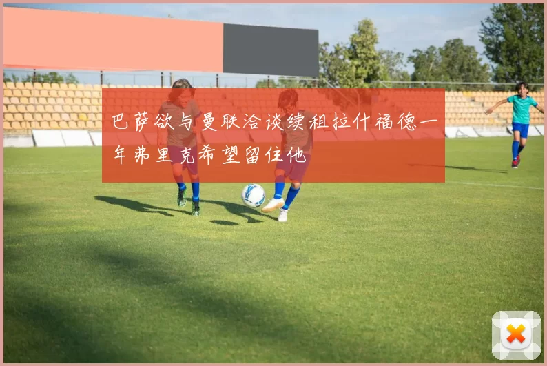 巴萨欲与曼联洽谈续租拉什福德一年弗里克希望留住他