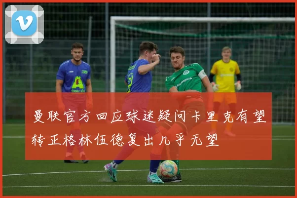 曼联官方回应球迷疑问卡里克有望转正格林伍德复出几乎无望