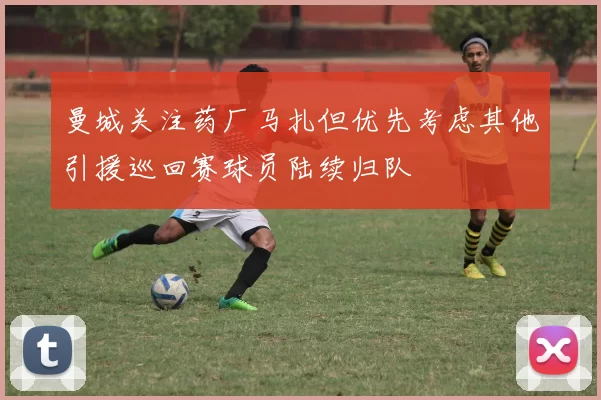 曼城关注药厂马扎但优先考虑其他引援巡回赛球员陆续归队