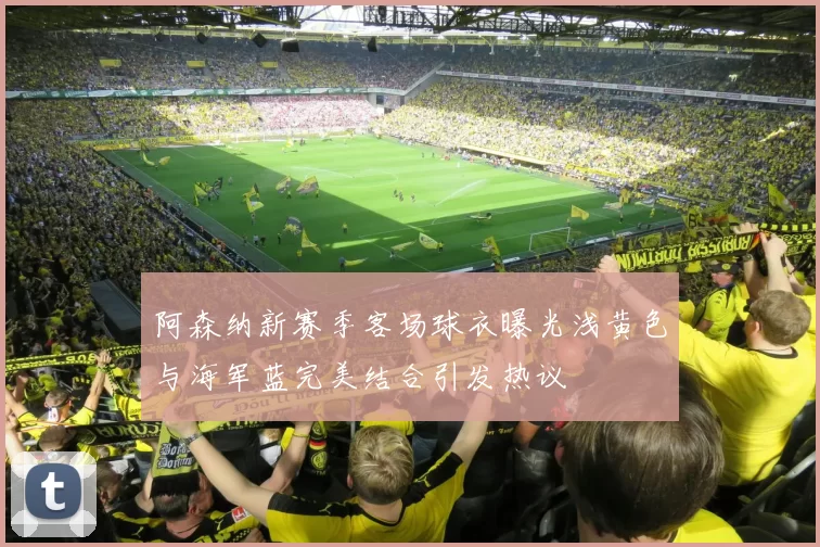 阿森纳新赛季客场球衣曝光浅黄色与海军蓝完美结合引发热议