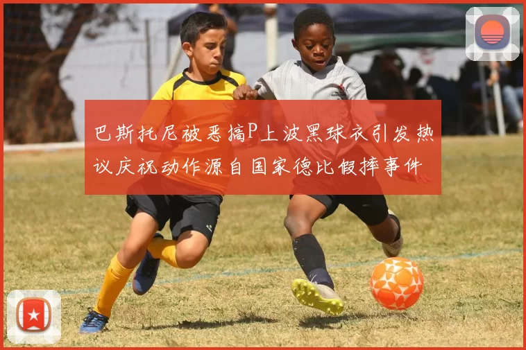 巴斯托尼被恶搞P上波黑球衣引发热议庆祝动作源自国家德比假摔事件