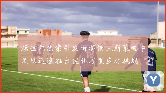 杨世元法案引发海港换人新策略中足联迅速推出优化方案应对挑战