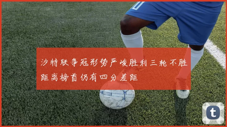 沙特联争冠形势严峻胜利三轮不胜距离榜首仍有四分差距