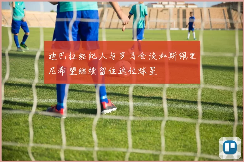 迪巴拉经纪人与罗马会谈加斯佩里尼希望继续留住这位球星