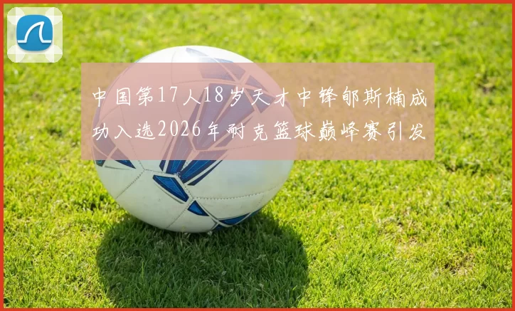 中国第17人18岁天才中锋郇斯楠成功入选2026年耐克篮球巅峰赛引发热议