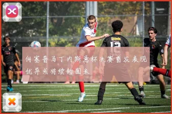 何塞普马丁内斯意杯决赛首发表现优异或将续约国米