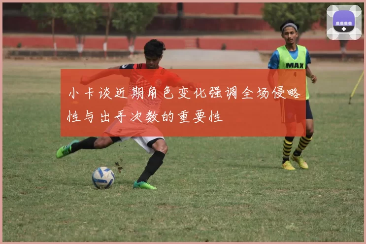 小卡谈近期角色变化强调全场侵略性与出手次数的重要性