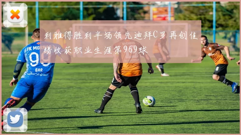 利雅得胜利半场领先迪拜C罗再创佳绩收获职业生涯第969球