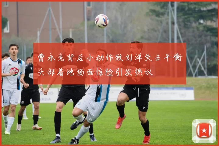 曹永竞背后小动作致刘洋失去平衡头部着地场面惊险引发热议
