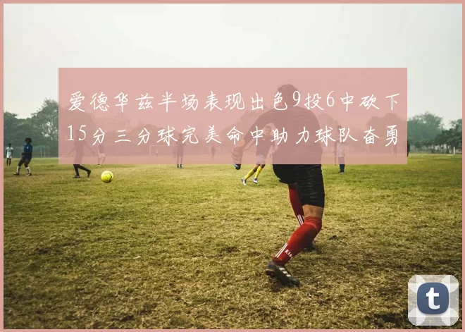 爱德华兹半场表现出色9投6中砍下15分三分球完美命中助力球队奋勇争先