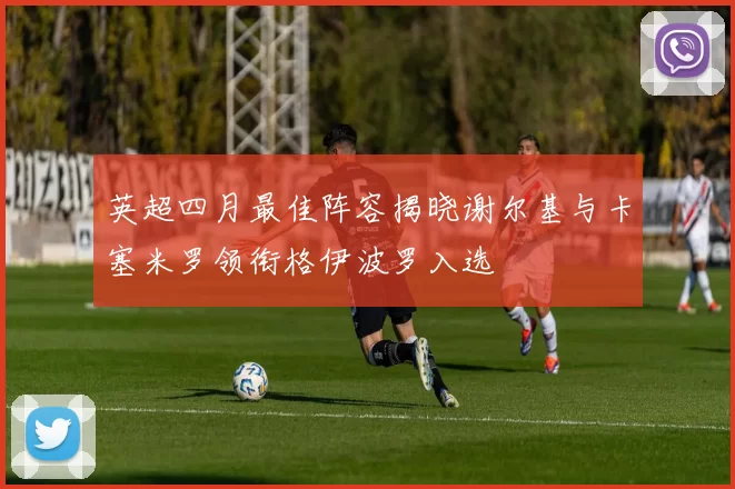 英超四月最佳阵容揭晓谢尔基与卡塞米罗领衔格伊波罗入选
