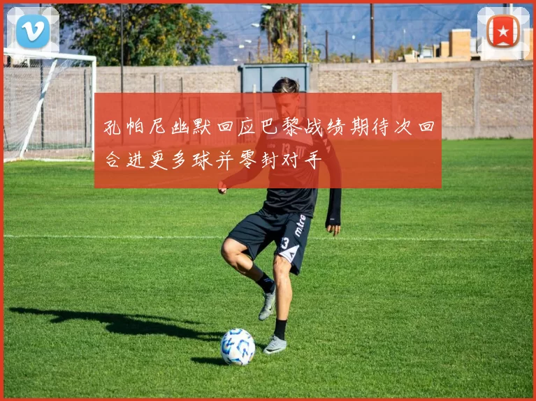 孔帕尼幽默回应巴黎战绩期待次回合进更多球并零封对手