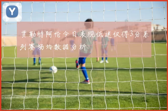 贾勒特阿伦今日表现低迷仅得3分系列赛场均数据分析