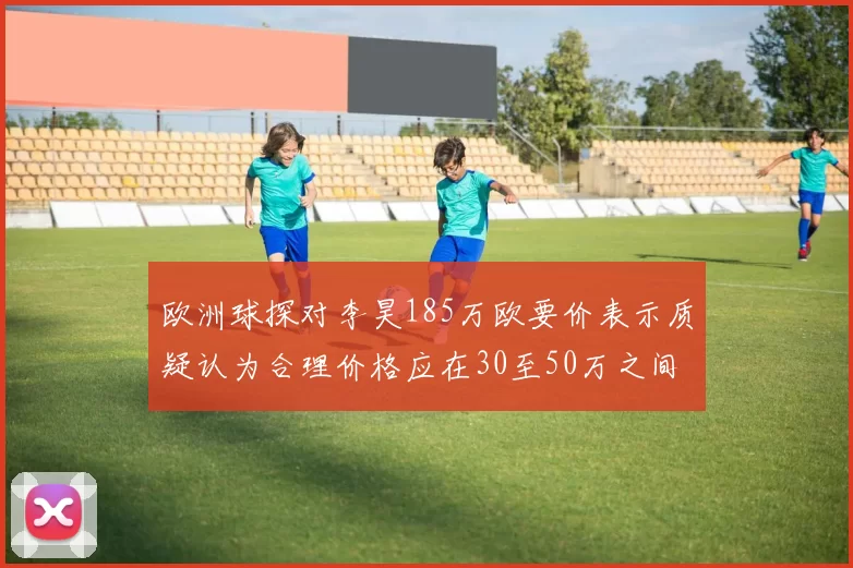 欧洲球探对李昊185万欧要价表示质疑认为合理价格应在30至50万之间