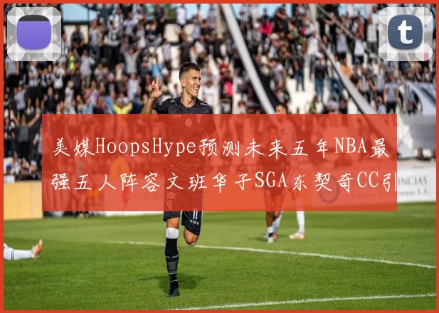 美媒HoopsHype预测未来五年NBA最强五人阵容文班华子SGA东契奇CC引发热议
