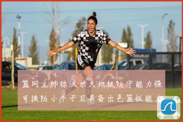 篮网主帅称沃尔夫积极防守能力强可换防小个子且具备出色篮板能力