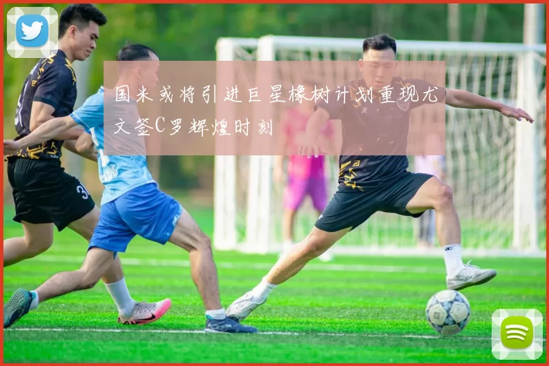国米或将引进巨星橡树计划重现尤文签C罗辉煌时刻