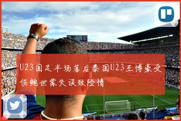 U23国足半场落后泰国U23王博豪受伤鲍世蒙失误致险情
