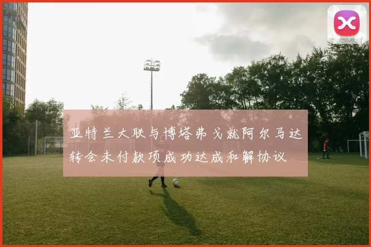 亚特兰大联与博塔弗戈就阿尔马达转会未付款项成功达成和解协议