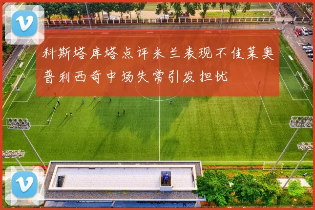 科斯塔库塔点评米兰表现不佳莱奥普利西奇中场失常引发担忧