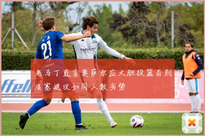 老马丁直言奥萨尔应大胆投篮否则活塞进攻如同人数劣势