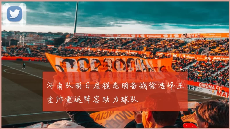 河南队明日启程昆明备战徐浩峰王金帅重返阵容助力球队