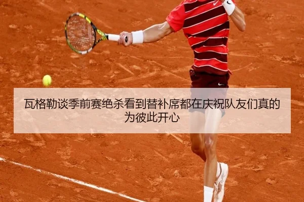瓦格勒谈季前赛绝杀看到替补席都在庆祝队友们真的为彼此开心 | milansports